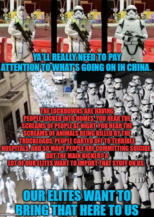 Watch China Uncensored on Odysee, because Youtube censors this stuff on behalf of our misanthropic billionaire oligarchs. | YA'LL REALLY NEED TO PAY ATTENTION TO WHAT'S GOING ON IN CHINA. THE LOCKDOWNS ARE HAVING PEOPLE LOCKED INTO HOMES, YOU HEAR THE SCREAMS OF PEOPLE AT NIGHT, YOU HEAR THE SCREAMS OF ANIMALS BEING KILLED BY THE TRUCKLOADS, PEOPLE CARTED OFF TO TERRIBLE HOSPITALS, AND SO MANY PEOPLE ARE COMMITTING SUICIDE. 
BUT THE MAIN KICKER? A LOT OF OUR ELITES WANT TO IMPORT THAT STUFF ON US. OUR ELITES WANT TO BRING THAT HERE TO US | image tagged in china,lockdown,tyranny,genocide | made w/ Imgflip meme maker