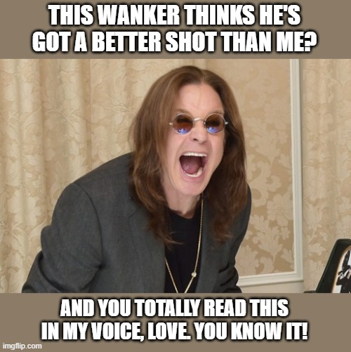 Ozzy Osbourne Yell | THIS WANKER THINKS HE'S GOT A BETTER SHOT THAN ME? AND YOU TOTALLY READ THIS IN MY VOICE, LOVE. YOU KNOW IT! | image tagged in ozzy osbourne yell | made w/ Imgflip meme maker