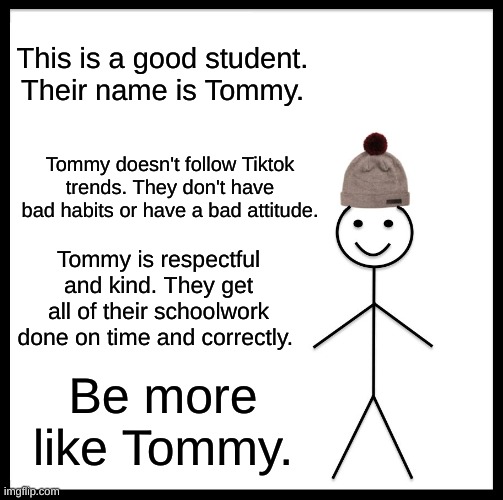 Tommy Do Be Good Though | This is a good student. Their name is Tommy. Tommy doesn't follow Tiktok trends. They don't have bad habits or have a bad attitude. Tommy is respectful and kind. They get all of their schoolwork done on time and correctly. Be more like Tommy. | image tagged in memes,be like bill | made w/ Imgflip meme maker