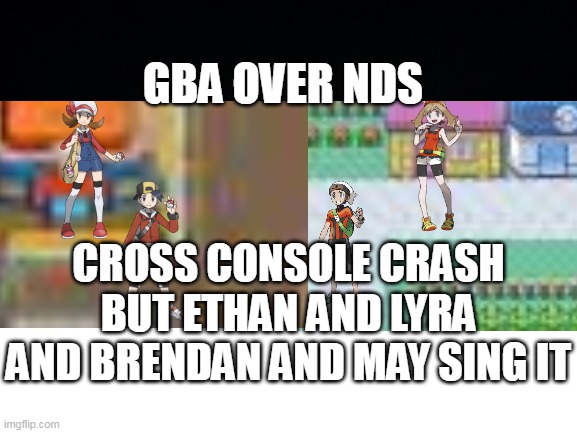 GBA OVER NDS | GBA OVER NDS; CROSS CONSOLE CRASH BUT ETHAN AND LYRA AND BRENDAN AND MAY SING IT | made w/ Imgflip meme maker