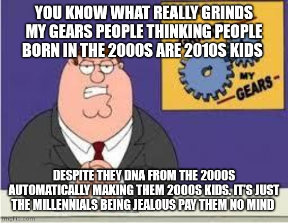 You know what really grinds my thinking people born in the 2000s are not 2000s kids |  YOU KNOW WHAT REALLY GRINDS MY GEARS PEOPLE THINKING PEOPLE BORN IN THE 2000S ARE 2010S KIDS; DESPITE THEY DNA FROM THE 2000S AUTOMATICALLY MAKING THEM 2000S KIDS. IT'S JUST THE MILLENNIALS BEING JEALOUS PAY THEM NO MIND | image tagged in you know what really grinds my gears | made w/ Imgflip meme maker