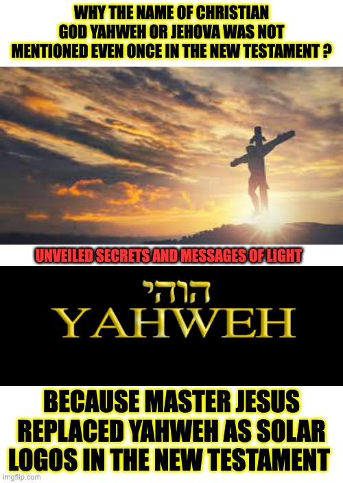 JESUS THE CURRENT SOLAR LOGOS | WHY THE NAME OF CHRISTIAN GOD YAHWEH OR JEHOVA WAS NOT MENTIONED EVEN ONCE IN THE NEW TESTAMENT ? UNVEILED SECRETS AND MESSAGES OF LIGHT; BECAUSE MASTER JESUS REPLACED YAHWEH AS SOLAR LOGOS IN THE NEW TESTAMENT | image tagged in yahweh | made w/ Imgflip meme maker