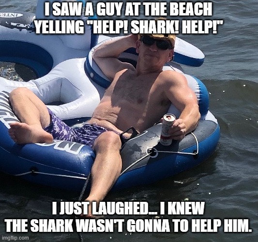 Bosco shark | I SAW A GUY AT THE BEACH YELLING "HELP! SHARK! HELP!"; I JUST LAUGHED... I KNEW THE SHARK WASN'T GONNA TO HELP HIM. | image tagged in funny,shark,ocean,float | made w/ Imgflip meme maker