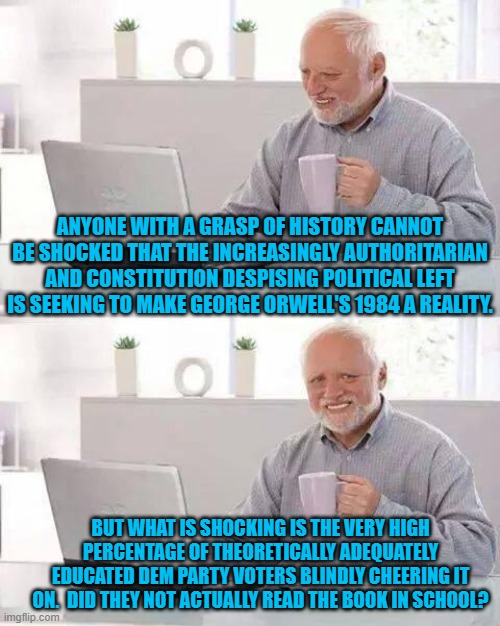 At this point, it's a question needing to be asked . . . repeatedly.  What's freaking WRONG with these people? | ANYONE WITH A GRASP OF HISTORY CANNOT BE SHOCKED THAT THE INCREASINGLY AUTHORITARIAN AND CONSTITUTION DESPISING POLITICAL LEFT IS SEEKING TO MAKE GEORGE ORWELL'S 1984 A REALITY. BUT WHAT IS SHOCKING IS THE VERY HIGH PERCENTAGE OF THEORETICALLY ADEQUATELY EDUCATED DEM PARTY VOTERS BLINDLY CHEERING IT ON.  DID THEY NOT ACTUALLY READ THE BOOK IN SCHOOL? | image tagged in hide the pain harold | made w/ Imgflip meme maker