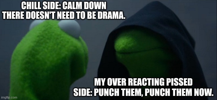 Evil Kermit Meme | CHILL SIDE: CALM DOWN THERE DOESN'T NEED TO BE DRAMA. MY OVER REACTING PISSED SIDE: PUNCH THEM, PUNCH THEM NOW. | image tagged in memes,evil kermit | made w/ Imgflip meme maker