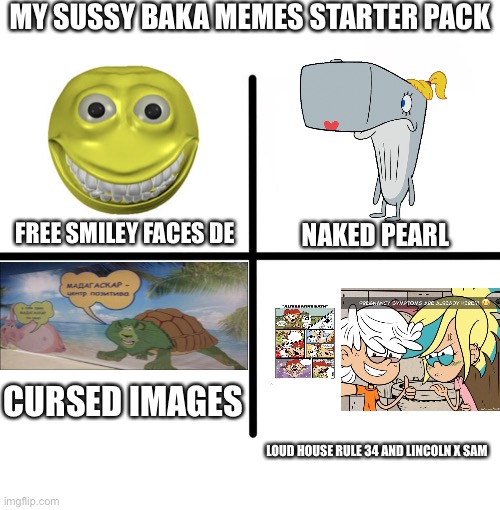 Blank Starter Pack | MY SUSSY BAKA MEMES STARTER PACK; FREE SMILEY FACES DE; NAKED PEARL; CURSED IMAGES; LOUD HOUSE RULE 34 AND LINCOLN X SAM | image tagged in memes,blank starter pack | made w/ Imgflip meme maker