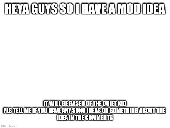 Sorry I misspelled something I just woke up lol. But please give me ideas in comments | HEYA GUYS SO I HAVE A MOD IDEA; IT WILL BE BASED OF THE QUIET KID

PLS TELL ME IF YOU HAVE ANY SONG IDEAS OR SOMETHING ABOUT THE 
IDEA IN THE COMMENTS | image tagged in blank white template,ideas | made w/ Imgflip meme maker