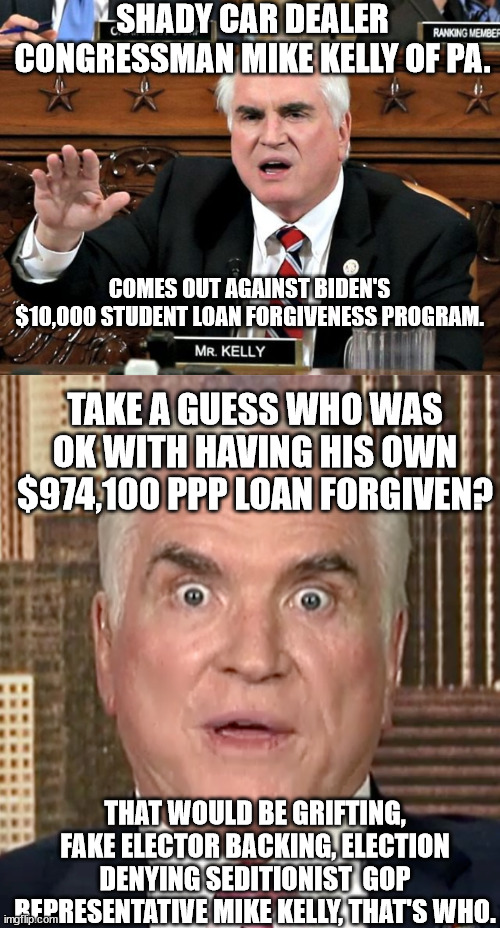 More GOP hypocrisy. Vote them out. | SHADY CAR DEALER CONGRESSMAN MIKE KELLY OF PA. COMES OUT AGAINST BIDEN'S $10,000 STUDENT LOAN FORGIVENESS PROGRAM. TAKE A GUESS WHO WAS OK WITH HAVING HIS OWN $974,100 PPP LOAN FORGIVEN? THAT WOULD BE GRIFTING, FAKE ELECTOR BACKING, ELECTION DENYING SEDITIONIST  GOP REPRESENTATIVE MIKE KELLY, THAT'S WHO. | image tagged in mike kelly,grifting scumbag mike kelly | made w/ Imgflip meme maker