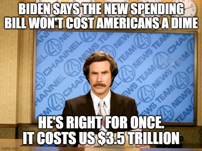 Ron Burgandy | BIDEN SAYS THE NEW SPENDING BILL WON'T COST AMERICANS A DIME; HE'S RIGHT FOR ONCE. IT COSTS US $3.5 TRILLION | image tagged in ron burgandy | made w/ Imgflip meme maker