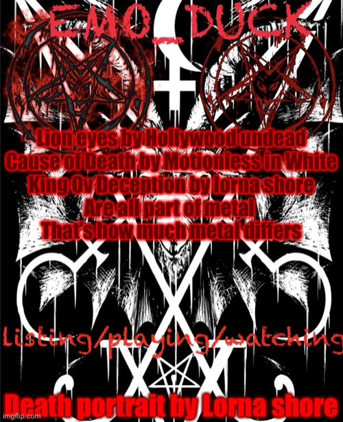 It’s a lot of screaming but not just screaming | Lion eyes by Hollywood undead

Cause of Death by Motionless in White

King Ov Deception by lorna shore
Are all part of metal 
That’s how much metal differs; Death portrait by Lorna shore | image tagged in emo_duck s satan template | made w/ Imgflip meme maker