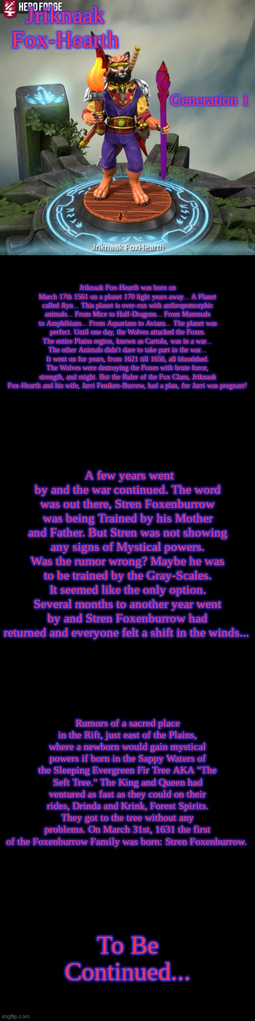 Chapter 1: War and Power | Jriknaak Fox-Hearth; Generation 1; Jriknaak Fox-Hearth was born on March 17th 1561 on a planet 170 light years away... A Planet called Jiyu... This planet is over-run with anthropomorphic animals... From Mice to Half-Dragons... From Mammals to Amphibians... From Aquarians to Avians... The planet was perfect. Until one day, the Wolves attacked the Foxes. The entire Plains region, known as Cartola, was in a war... The other Animals didn't dare to take part in the war... It went on for years, from 1621 till 1656, all bloodshed. The Wolves were destroying the Foxes with brute force, strength, and might. But the Ruler of the Fox Clans, Jriknaak Fox-Hearth and his wife, Jarri Feniken-Burrow, had a plan, for Jarri was pregnant! A few years went by and the war continued. The word was out there, Stren Foxenburrow was being Trained by his Mother and Father. But Stren was not showing any signs of Mystical powers. Was the rumor wrong? Maybe he was to be trained by the Gray-Scales. It seemed like the only option. Several months to another year went by and Stren Foxenburrow had returned and everyone felt a shift in the winds... Rumors of a sacred place in the Rift, just east of the Plains, where a newborn would gain mystical powers if born in the Sappy Waters of the Sleeping Evergreen Fir Tree AKA "The Seft Tree." The King and Queen had ventured as fast as they could on their rides, Drinda and Krink, Forest Spirits. They got to the tree without any problems. On March 31st, 1631 the first of the Foxenburrow Family was born: Stren Foxenburrow. To Be Continued... | made w/ Imgflip meme maker