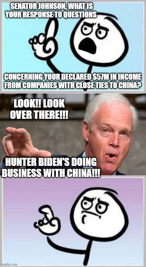 Ron Johnson's a hypocrite. | SENATOR JOHNSON, WHAT IS YOUR RESPONSE TO QUESTIONS; CONCERNING YOUR DECLARED $57M IN INCOME FROM COMPANIES WITH CLOSE TIES TO CHINA? LOOK!! LOOK OVER THERE!!! HUNTER BIDEN'S DOING BUSINESS WITH CHINA!!! | image tagged in i have questions,ron johnson,dude seriously | made w/ Imgflip meme maker