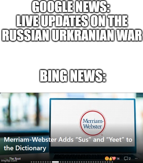 bing news tho | GOOGLE NEWS: 
LIVE UPDATES ON THE RUSSIAN URKRANIAN WAR; BING NEWS: | image tagged in blank white template | made w/ Imgflip meme maker