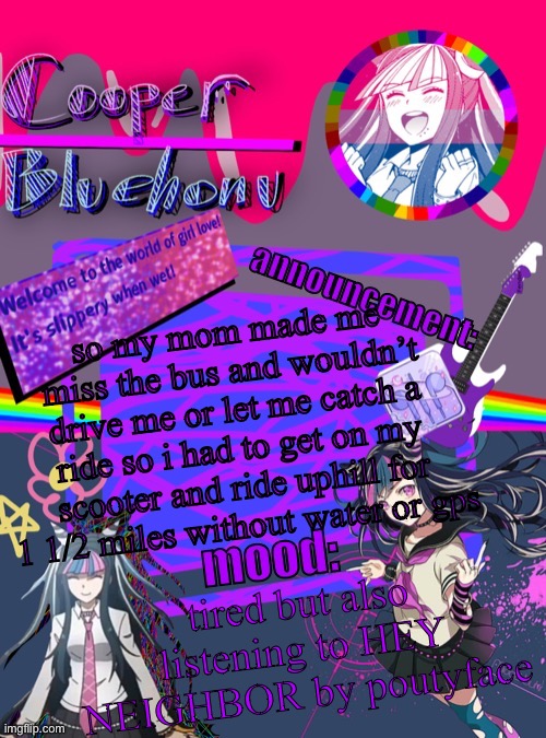 :( | so my mom made me miss the bus and wouldn’t drive me or let me catch a ride so i had to get on my scooter and ride uphill for 1 1/2 miles without water or gps; tired but also listening to HEY NEIGHBOR by poutyface | image tagged in cooper s ibuki template | made w/ Imgflip meme maker