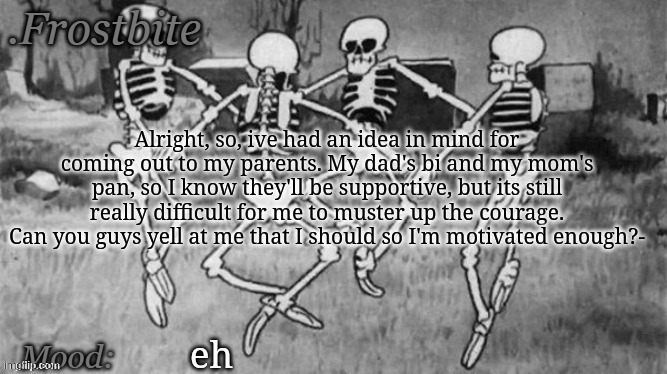 (cant reply to comments) | Alright, so, ive had an idea in mind for coming out to my parents. My dad's bi and my mom's pan, so I know they'll be supportive, but its still really difficult for me to muster up the courage. Can you guys yell at me that I should so I'm motivated enough?-; eh | made w/ Imgflip meme maker