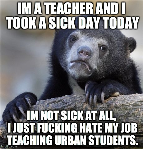 Confession Bear Meme | IM A TEACHER AND I TOOK A SICK DAY TODAY IM NOT SICK AT ALL, I JUST F**KING HATE MY JOB TEACHING URBAN STUDENTS. | image tagged in memes,confession bear,AdviceAnimals | made w/ Imgflip meme maker