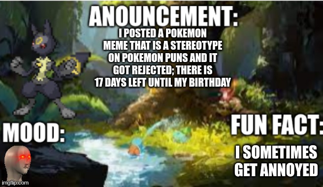 announcement | I POSTED A POKEMON MEME THAT IS A STEREOTYPE ON POKEMON PUNS AND IT GOT REJECTED; THERE IS 17 DAYS LEFT UNTIL MY BIRTHDAY; I SOMETIMES GET ANNOYED | image tagged in announcement 2 1 | made w/ Imgflip meme maker