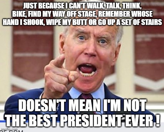 Joe Biden no malarkey | JUST BECAUSE I CAN'T WALK, TALK, THINK, BIKE, FIND MY WAY OFF STAGE, REMEMBER WHOSE HAND I SHOOK, WIPE MY BUTT OR GO UP A SET OF STAIRS; DOESN'T MEAN I'M NOT THE BEST PRESIDENT EVER ! | image tagged in joe biden no malarkey | made w/ Imgflip meme maker