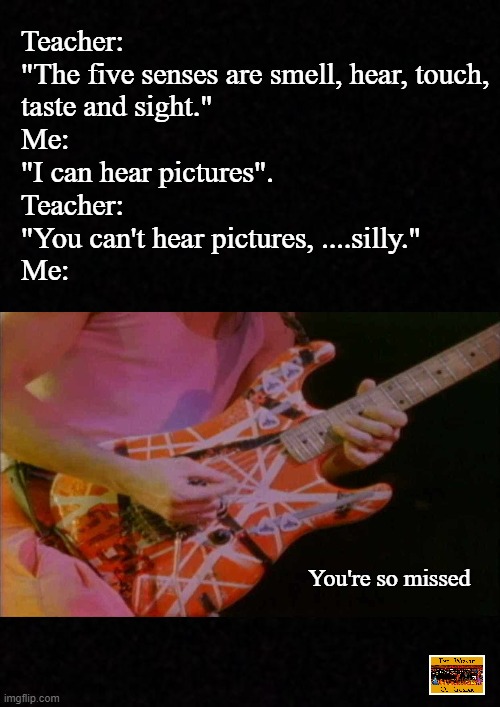 .....you're sooo missed. |  Teacher: 
"The five senses are smell, hear, touch, 
taste and sight."
Me: 
"I can hear pictures".
Teacher: 
"You can't hear pictures, ....silly."
Me:; You're so missed | image tagged in music meme,eddie van halen,hard rock,heavy metal,music,rock music | made w/ Imgflip meme maker