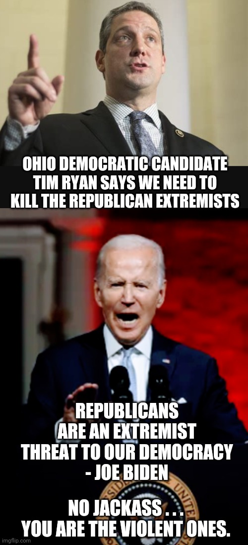 Dems Will Impose Violence |  OHIO DEMOCRATIC CANDIDATE TIM RYAN SAYS WE NEED TO KILL THE REPUBLICAN EXTREMISTS; REPUBLICANS ARE AN EXTREMIST THREAT TO OUR DEMOCRACY
- JOE BIDEN; NO JACKASS . . .
YOU ARE THE VIOLENT ONES. | image tagged in joe,liberals,democrats,leftists,congress,maga | made w/ Imgflip meme maker