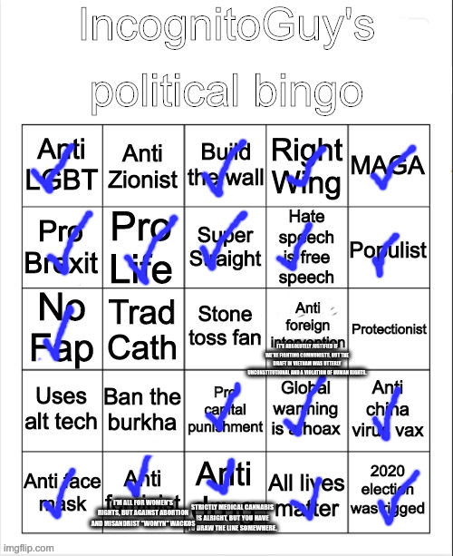 IncognitoGuy’s political bingo | IT'S ABSOLUTELY JUSTIFIED IF WE'RE FIGHTING COMMUNISTS, BUT THE DRAFT IN VIETNAM WAS UTTERLY UNCONSTITUTIONAL AND A VIOLATION OF HUMAN RIGHTS. I'M ALL FOR WOMEN'S RIGHTS, BUT AGAINST ABORTION AND MISANDRIST "WOMYN" WACKOS; STRICTLY MEDICAL CANNABIS IS ALRIGHT, BUT YOU HAVE TO DRAW THE LINE SOMEWHERE. | image tagged in incognitoguy s political bingo | made w/ Imgflip meme maker