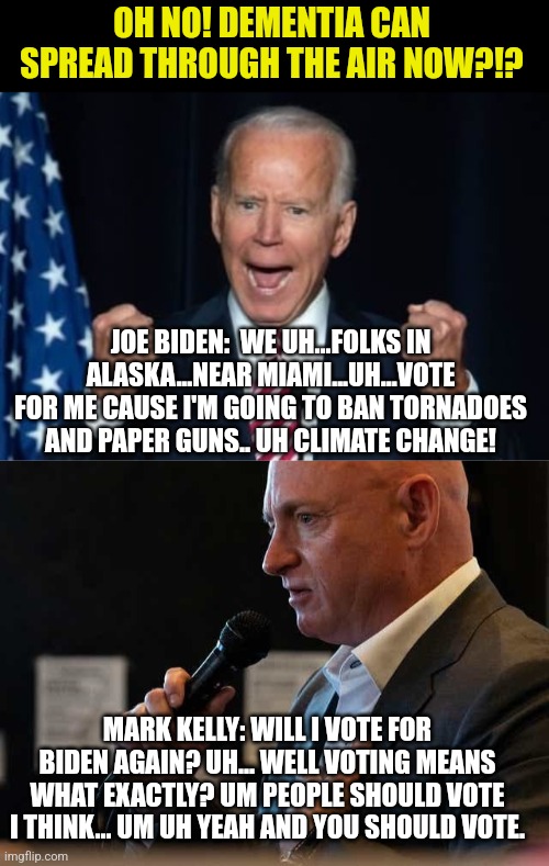 Democrats! For Christ's sake it's easy to say: "No Biden is the worst president in US history. I won't vote for him" | OH NO! DEMENTIA CAN SPREAD THROUGH THE AIR NOW?!? JOE BIDEN:  WE UH...FOLKS IN ALASKA...NEAR MIAMI...UH...VOTE FOR ME CAUSE I'M GOING TO BAN TORNADOES AND PAPER GUNS.. UH CLIMATE CHANGE! MARK KELLY: WILL I VOTE FOR BIDEN AGAIN? UH... WELL VOTING MEANS WHAT EXACTLY? UM PEOPLE SHOULD VOTE I THINK... UM UH YEAH AND YOU SHOULD VOTE. | image tagged in biden,mark kelly,dementia,why you always lying,you can't handle the truth,liberal | made w/ Imgflip meme maker