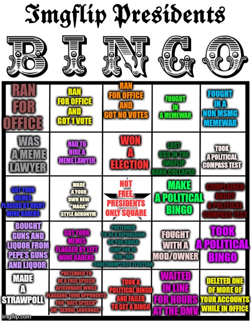 New imgflip presidents bingo! | 𝕴𝖒𝖌𝖋𝖑𝖎𝖕 𝕻𝖗𝖊𝖘𝖎𝖉𝖊𝖓𝖙𝖘; RAN FOR OFFICE AND GOT NO VOTES; RAN FOR OFFICE; FOUGHT IN A NON MSMG MEMEWAR; RAN FOR OFFICE AND GOT 1 VOTE; FOUGHT IN A MEMEWAR; WON A ELECTION; TOOK A POLITICAL COMPASS TEST; HAD TO HIRE A MEME LAWYER; LOST $$$ IN THE IMGFLIP BANK COLLAPSE; WAS A MEME LAWYER; MAKE A POLITICAL BINGO; MADE A YOUR OWN NEW "MAGA" STYLE ACRONYM; NOT FREE. PRESIDENTS ONLY SQUARE; GOT YOUR MEMES FLAGGED BY RIGHT WING KARENS; COMPLAINED ABOUT A POLITICAL COMPASS TEST; PRETENDED TO BE A REPUBLICAN SO YOU COULD SIMP FOR IG /BM /WN /FAKETRUMP2024 ETCETERA; BOUGHT GUNS AND LIQUOR FROM PEPE'S GUNS AND LIQUOR; FOUGHT WITH A MOD/OWNER; TOOK A POLITICAL BINGO; GOT YOUR MEMES FLAGGED BY LEFT WING KARENS; MADE A STRAWPOLL; PRETENDED TO BE A FREE SPEECH AFICIONADO WHILE FLAGGING YOUR OPPONENTS FOR "HATE SPEECH" OR "SEXUAL LANGUAGE."; WAITED IN LINE FOR HOURS AT THE DMV; DELETED ONE OF MORE OF YOUR ACCOUNTS WHILE IN OFFICE; TOOK A POLITICAL BINGO AND FAILED TO GET A BINGO | image tagged in bingo,stop it get some help | made w/ Imgflip meme maker