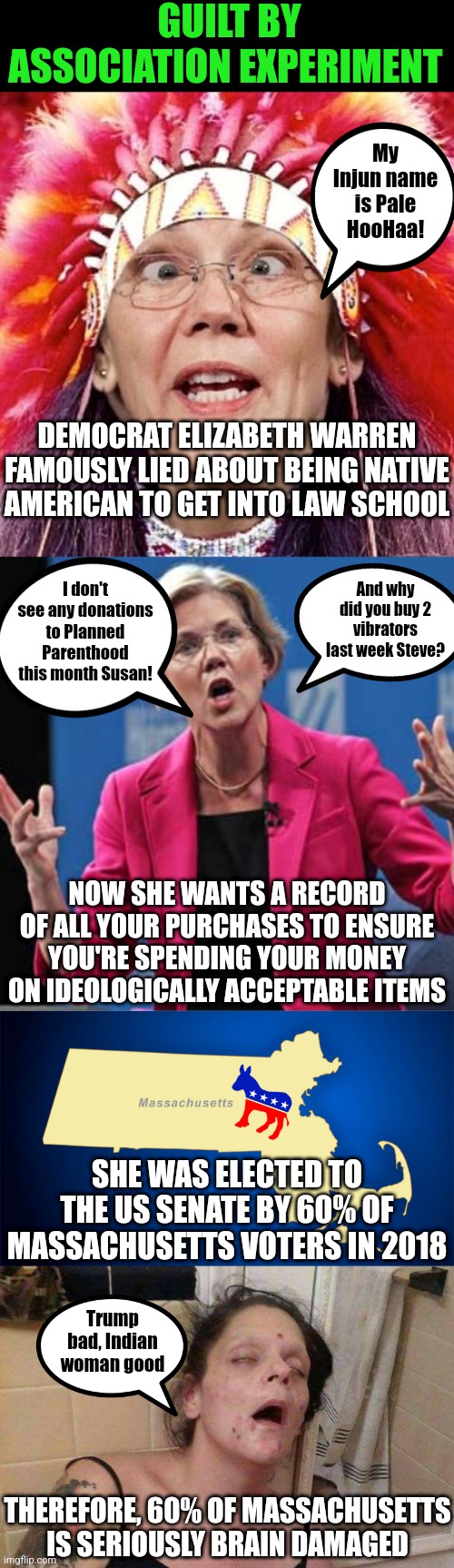If the shoe fits.... | GUILT BY ASSOCIATION EXPERIMENT; My Injun name is Pale HooHaa! DEMOCRAT ELIZABETH WARREN FAMOUSLY LIED ABOUT BEING NATIVE AMERICAN TO GET INTO LAW SCHOOL; I don't see any donations to Planned Parenthood this month Susan! And why did you buy 2 vibrators last week Steve? NOW SHE WANTS A RECORD OF ALL YOUR PURCHASES TO ENSURE YOU'RE SPENDING YOUR MONEY ON IDEOLOGICALLY ACCEPTABLE ITEMS; SHE WAS ELECTED TO THE US SENATE BY 60% OF MASSACHUSETTS VOTERS IN 2018; Trump bad, Indian woman good; THEREFORE, 60% OF MASSACHUSETTS IS SERIOUSLY BRAIN DAMAGED | image tagged in elizabeth warren,massachusetts,junkie,liberal logic,stupid people,hypocrisy | made w/ Imgflip meme maker