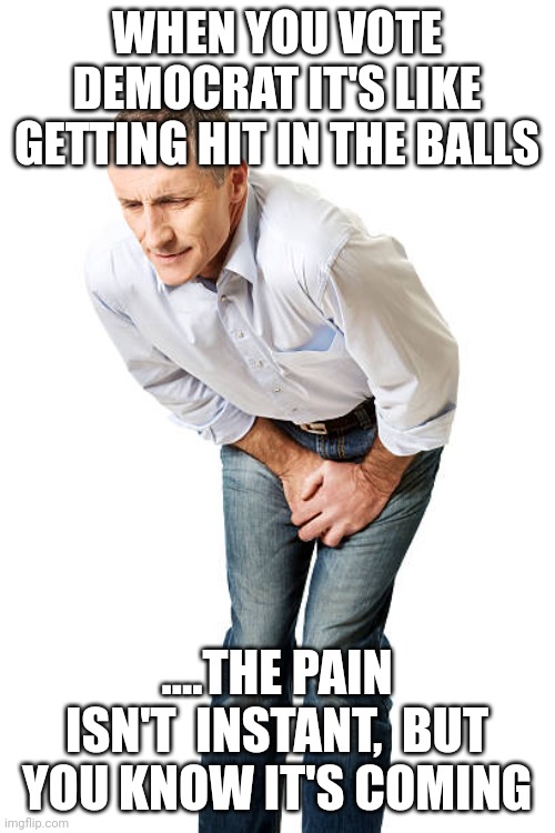 5, 4, 3, 2, 1..... | WHEN YOU VOTE DEMOCRAT IT'S LIKE GETTING HIT IN THE BALLS; ....THE PAIN ISN'T  INSTANT,  BUT YOU KNOW IT'S COMING | image tagged in groin pain | made w/ Imgflip meme maker