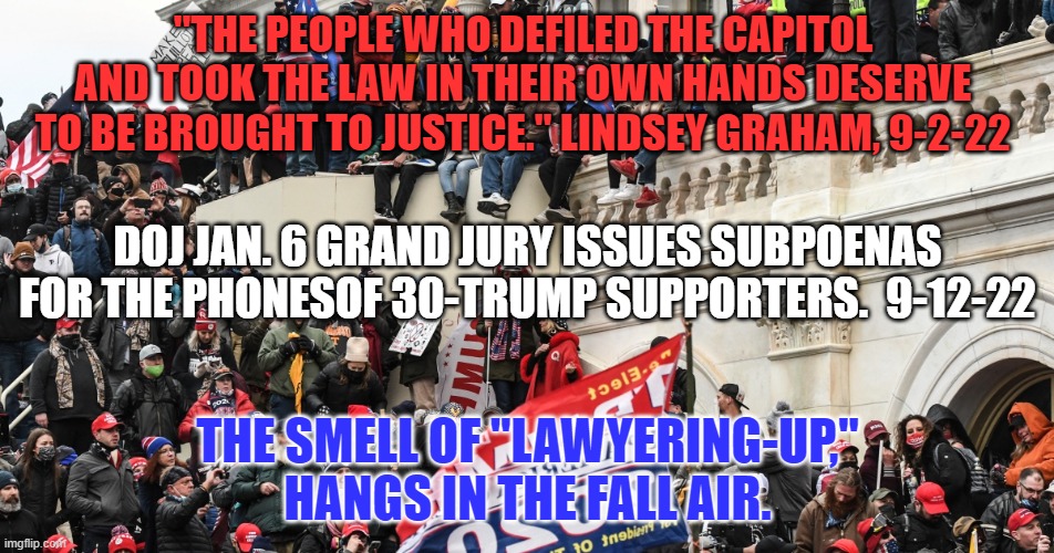 The GOP will do everything it can to defend Trump.  Vote Blue in '22. |  "THE PEOPLE WHO DEFILED THE CAPITOL AND TOOK THE LAW IN THEIR OWN HANDS DESERVE TO BE BROUGHT TO JUSTICE." LINDSEY GRAHAM, 9-2-22; DOJ JAN. 6 GRAND JURY ISSUES SUBPOENAS FOR THE PHONESOF 30-TRUMP SUPPORTERS.  9-12-22; THE SMELL OF "LAWYERING-UP," HANGS IN THE FALL AIR. | image tagged in politics | made w/ Imgflip meme maker