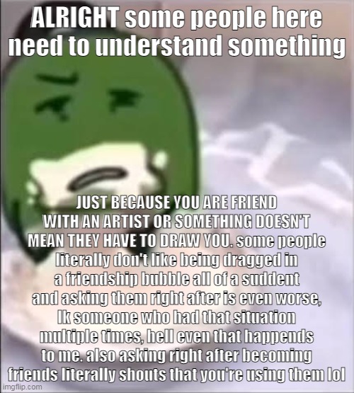 im gonna eat now | ALRIGHT some people here need to understand something; JUST BECAUSE YOU ARE FRIEND WITH AN ARTIST OR SOMETHING DOESN'T MEAN THEY HAVE TO DRAW YOU. some people literally don't like being dragged in a friendship bubble all of a suddent and asking them right after is even worse, Ik someone who had that situation multiple times, hell even that happends to me. also asking right after becoming friends literally shouts that you're using them lol | image tagged in liam creampie | made w/ Imgflip meme maker