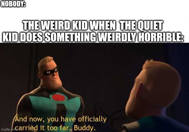 The Quiet Kid Is In Trouble | NOBODY:; THE WEIRD KID WHEN  THE QUIET KID DOES SOMETHING WEIRDLY HORRIBLE: | image tagged in and now you have officially carried it too far buddy,memes | made w/ Imgflip meme maker