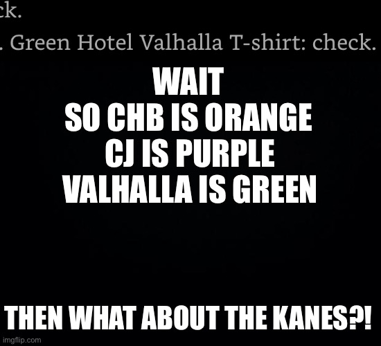 WAIT
SO CHB IS ORANGE; CJ IS PURPLE
VALHALLA IS GREEN; THEN WHAT ABOUT THE KANES?! | image tagged in black background | made w/ Imgflip meme maker