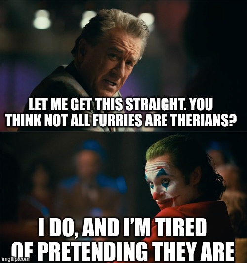 I'm tired of pretending it's not | LET ME GET THIS STRAIGHT. YOU THINK NOT ALL FURRIES ARE THERIANS? I DO, AND I’M TIRED OF PRETENDING THEY ARE | image tagged in i'm tired of pretending it's not | made w/ Imgflip meme maker