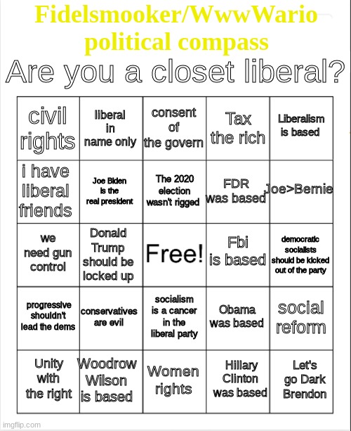 Blank Bingo | Fidelsmooker/WwwWario
political compass; Are you a closet liberal? consent of the govern; liberal in name only; Liberalism is based; civil rights; Tax the rich; Joe>Bernie; The 2020 election wasn't rigged; i have liberal friends; FDR was based; Joe Biden is the real president; Fbi is based; we need gun control; democratic socialists should be kicked out of the party; Donald Trump should be locked up; progressive shouldn't lead the dems; conservatives are evil; social reform; Obama was based; socialism is a cancer in the liberal party; Woodrow Wilson is based; Let's go Dark Brendon; Unity with the right; Women rights; Hillary Clinton was based | image tagged in blank bingo | made w/ Imgflip meme maker