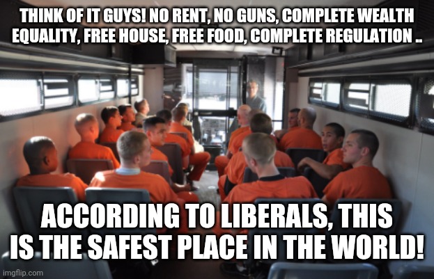 Prison bus | THINK OF IT GUYS! NO RENT, NO GUNS, COMPLETE WEALTH EQUALITY, FREE HOUSE, FREE FOOD, COMPLETE REGULATION .. ACCORDING TO LIBERALS, THIS IS THE SAFEST PLACE IN THE WORLD! | image tagged in prison bus | made w/ Imgflip meme maker