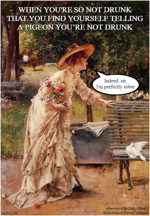 Alcohol | WHEN YOU'RE SO NOT DRUNK
THAT YOU FIND YOURSELF TELLING
A PIGEON YOU’RE NOT DRUNK; Indeed, sir, I'm perfectly sober; Afternoon in the Park, Alfred
Émile Léopold Stevens: minkpen | image tagged in art memes,pissed,drunk girl,tipsy,booze,wine | made w/ Imgflip meme maker