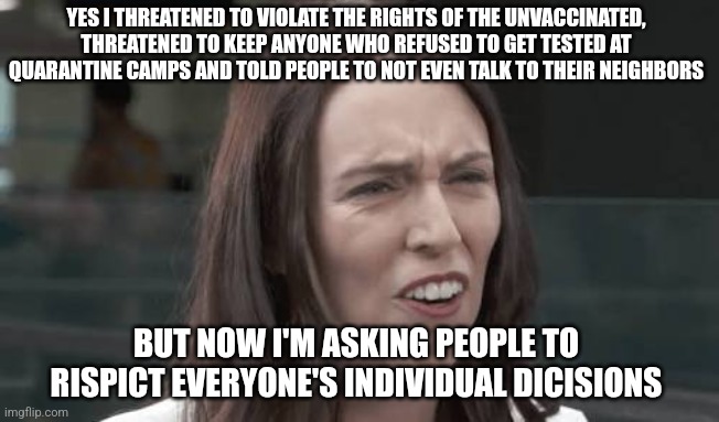 New Zealand PM Jacinda Ardern has finally relented and dropped her covid tyranny |  YES I THREATENED TO VIOLATE THE RIGHTS OF THE UNVACCINATED, THREATENED TO KEEP ANYONE WHO REFUSED TO GET TESTED AT QUARANTINE CAMPS AND TOLD PEOPLE TO NOT EVEN TALK TO THEIR NEIGHBORS; BUT NOW I'M ASKING PEOPLE TO RISPICT EVERYONE'S INDIVIDUAL DICISIONS | image tagged in jacinda ardern,new zealand,tyranny,liberal hypocrisy,scumbag government | made w/ Imgflip meme maker