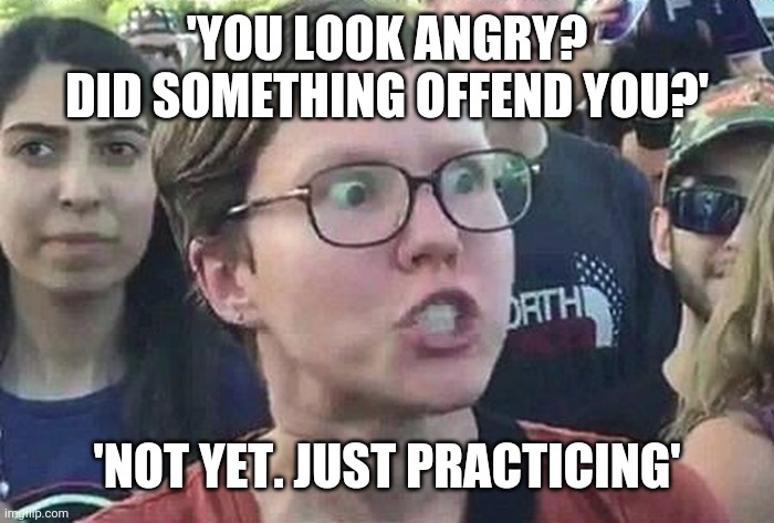 Triggered Liberal | 'YOU LOOK ANGRY? DID SOMETHING OFFEND YOU?'; 'NOT YET. JUST PRACTICING' | image tagged in triggered liberal | made w/ Imgflip meme maker