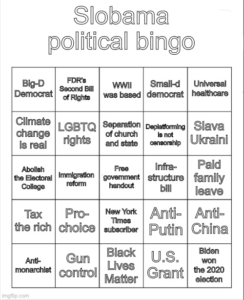MAGA = 40s/50s minus the racism/sexism | Slobama political bingo; FDR’s Second Bill of Rights; WWII was based; Big-D Democrat; Small-d democrat; Universal healthcare; Deplatforming is not censorship; Slava Ukraini; Separation of church and state; Climate change is real; LGBTQ rights; Infra- structure bill; Free government handout; Paid family leave; Immigration reform; Abolish the Electoral College; Tax the rich; Pro- choice; Anti- China; New York Times subscriber; Anti- Putin; Biden won the 2020 election; Anti- monarchist; Gun control; U.S. Grant; Black Lives Matter | image tagged in blank bingo,maga,political bingo,slobama,sloth,fdr | made w/ Imgflip meme maker