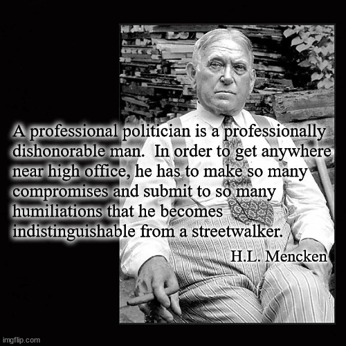 A professional politician is a professionally dishonorable man | A professional politician is a professionally
dishonorable man.  In order to get anywhere
near high office, he has to make so many
compromises and submit to so many
humiliations that he becomes 
indistinguishable from a streetwalker. H.L. Mencken | image tagged in h l mencken | made w/ Imgflip meme maker
