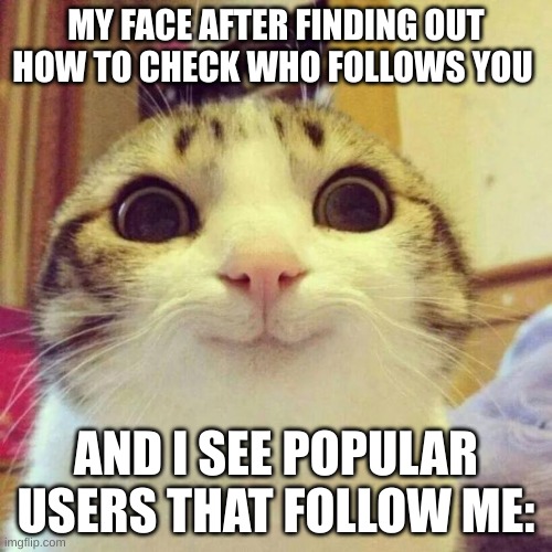 Relatable (Mod note: no jp this isn't a real mod note) | MY FACE AFTER FINDING OUT HOW TO CHECK WHO FOLLOWS YOU; AND I SEE POPULAR USERS THAT FOLLOW ME: | image tagged in memes,smiling cat,funny memes,dank,cats | made w/ Imgflip meme maker