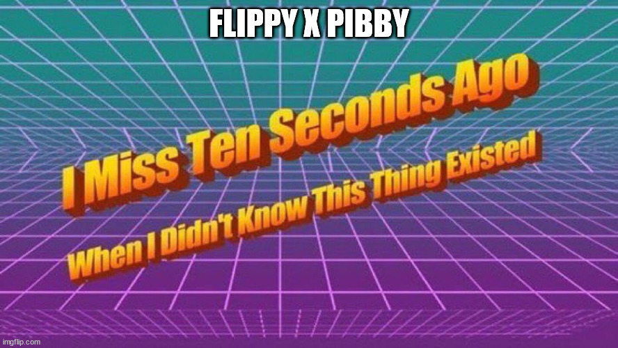 it's a thing... | FLIPPY X PIBBY | image tagged in i miss ten seconds ago | made w/ Imgflip meme maker