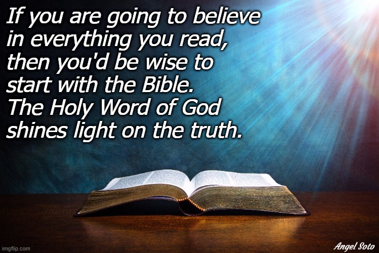 the bible shines light on the truth |  If you are going to believe
in everything you read,
then you'd be wise to
start with the Bible.
The Holy Word of God
shines light on the truth. Angel Soto | image tagged in holy bible,religion,believe,shine,light,read | made w/ Imgflip meme maker