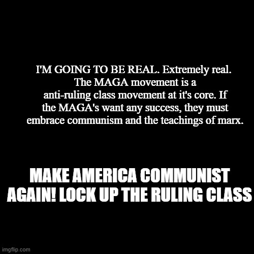 communists ??MAGA | I'M GOING TO BE REAL. Extremely real. 
The MAGA movement is a anti-ruling class movement at it's core. If the MAGA's want any success, they must embrace communism and the teachings of marx. MAKE AMERICA COMMUNIST AGAIN! LOCK UP THE RULING CLASS | image tagged in blank black square template,communism,maga,donald trump,karl marx,communist socialist | made w/ Imgflip meme maker