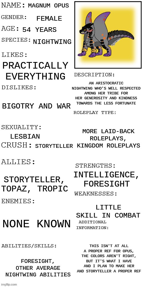 not really a meme but I really like this oc so take her | MAGNUM OPUS; FEMALE; 54 YEARS; NIGHTWING; PRACTICALLY EVERYTHING; AN ARISTOCRATIC NIGHTWING WHO'S WELL RESPECTED AMONG HER TRIBE FOR HER GENEROSITY AND KINDNESS TOWARDS THE LESS FORTUNATE; BIGOTRY AND WAR; MORE LAID-BACK ROLEPLAYS, KINGDOM ROLEPLAYS; LESBIAN; STORYTELLER; INTELLIGENCE, FORESIGHT; STORYTELLER, TOPAZ, TROPIC; LITTLE SKILL IN COMBAT; NONE KNOWN; THIS ISN'T AT ALL A PROPER REF FOR OPUS, THE COLORS AREN'T RIGHT, BUT IT'S WHAT I HAVE AND I PLAN TO MAKE HER AND STORYTELLER A PROPER REF; FORESIGHT, OTHER AVERAGE NIGHTWING ABILITIES | image tagged in updated roleplay oc showcase | made w/ Imgflip meme maker