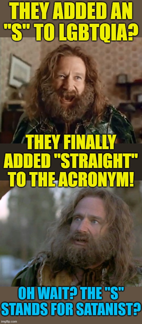 I didn't see that coming. | THEY ADDED AN "S" TO LGBTQIA? THEY FINALLY ADDED "STRAIGHT" TO THE ACRONYM! OH WAIT? THE "S" STANDS FOR SATANIST? | image tagged in memes,what year is it,lgbtq | made w/ Imgflip meme maker
