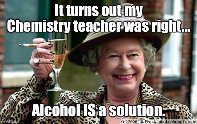 Alcohol is a solution | It turns out my Chemistry teacher was right... Alcohol IS a solution. | image tagged in queen elizabeth,alcohol,is a solution,chemistry,teacher | made w/ Imgflip meme maker