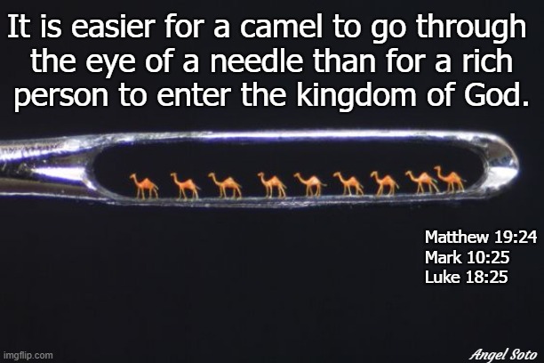 camels in the eye of a needle |  It is easier for a camel to go through 
the eye of a needle than for a rich
person to enter the kingdom of God. Matthew 19:24
Mark 10:25
Luke 18:25; Angel Soto | image tagged in religion,bible verse,camel,needle,rich people,heaven | made w/ Imgflip meme maker