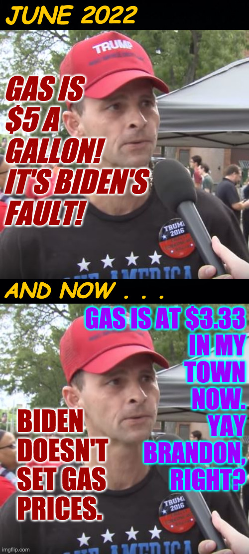 Lesson learned, for now  ( : | JUNE 2022; GAS IS
$5 A
GALLON! 
IT'S BIDEN'S
FAULT! AND NOW . . . GAS IS AT $3.33
IN MY
TOWN
NOW.
YAY
BRANDON,
RIGHT? BIDEN
DOESN'T
SET GAS
PRICES. | image tagged in memes,trump supporter,brandon | made w/ Imgflip meme maker